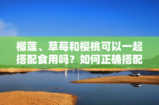 榴蓮、草莓和櫻桃可以一起搭配食用嗎？如何正確搭配食物？