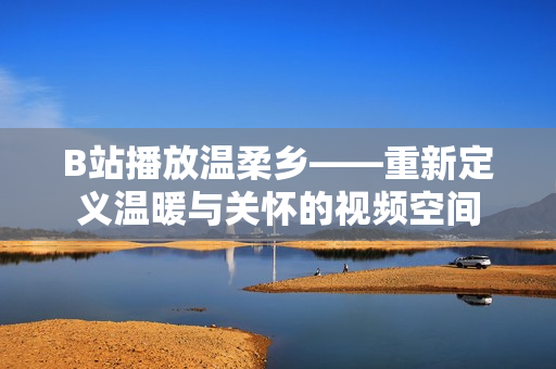 B站播放溫柔鄉(xiāng)——重新定義溫暖與關懷的視頻空間