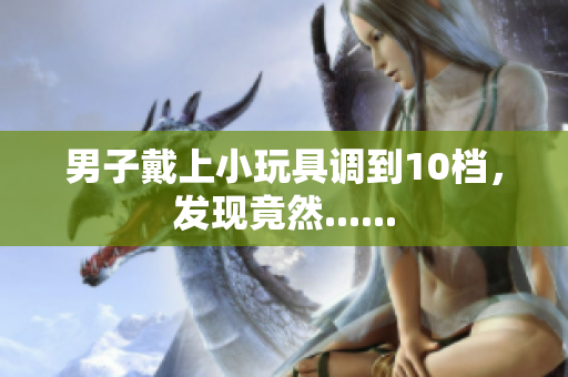 男子戴上小玩具調(diào)到10檔，發(fā)現(xiàn)竟然......