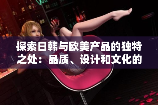 探索日韓與歐美產(chǎn)品的獨特之處：品質(zhì)、設(shè)計和文化的差異