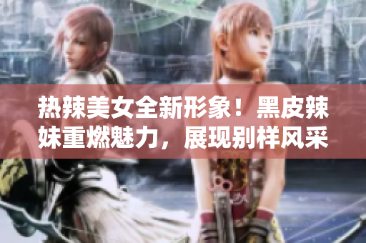 熱辣美女全新形象！黑皮辣妹重燃魅力，展現(xiàn)別樣風(fēng)采