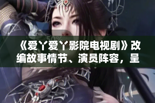 《愛丫愛丫影院電視劇》改編故事情節(jié)、演員陣容，呈現(xiàn)全新視聽盛宴