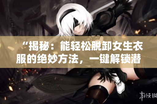 “揭秘：能輕松脫卸女生衣服的絕妙方法，一鍵解鎖潛力！”