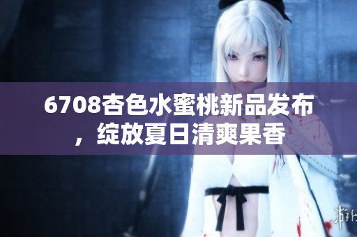 6708杏色水蜜桃新品發(fā)布，綻放夏日清爽果香