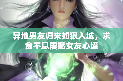 異地男友歸來如狼入城，求食不息震撼女友心境