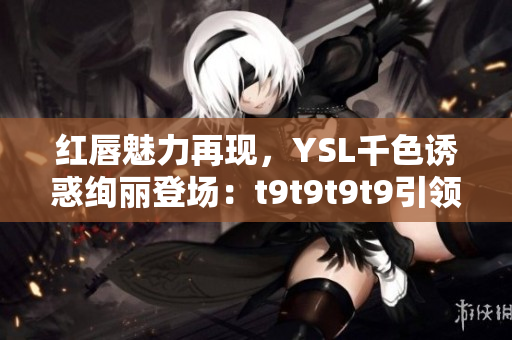紅唇魅力再現(xiàn)，YSL千色誘惑絢麗登場(chǎng)：t9t9t9t9引領(lǐng)時(shí)尚風(fēng)潮