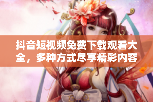 抖音短視頻免費下載觀看大全，多種方式盡享精彩內(nèi)容