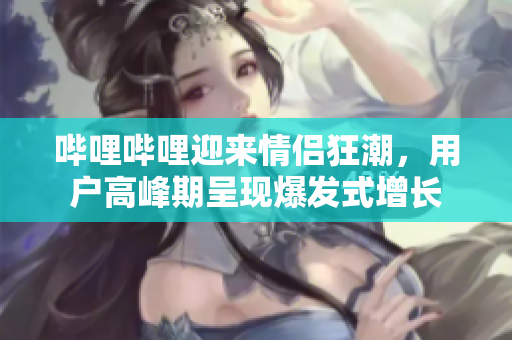 嗶哩嗶哩迎來情侶狂潮，用戶高峰期呈現(xiàn)爆發(fā)式增長