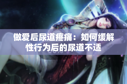 做愛后尿道疼痛：如何緩解性行為后的尿道不適