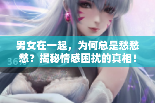 男女在一起，為何總是愁愁愁？揭秘情感困擾的真相！【視頻素材】