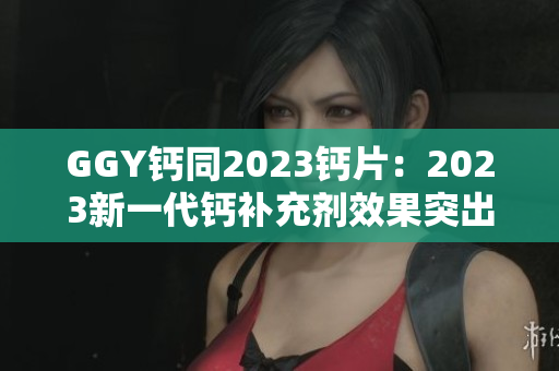 GGY鈣同2023鈣片：2023新一代鈣補(bǔ)充劑效果突出