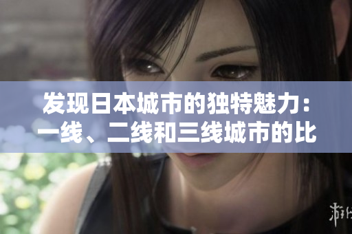 發(fā)現(xiàn)日本城市的獨特魅力：一線、二線和三線城市的比較