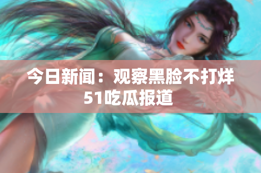 今日新聞：觀察黑臉不打烊 51吃瓜報(bào)道  