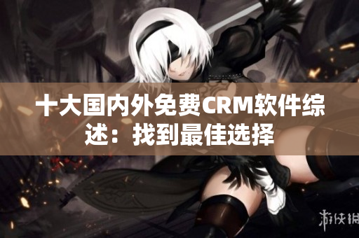 十大國(guó)內(nèi)外免費(fèi)CRM軟件綜述：找到最佳選擇
