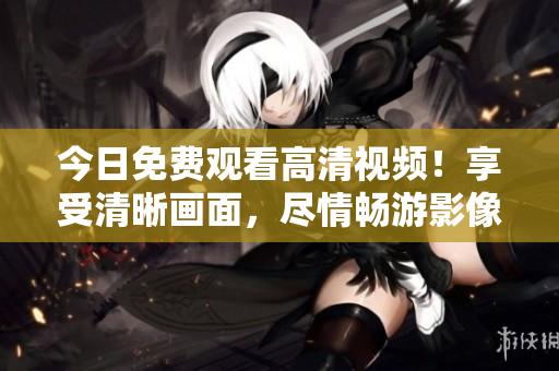 今日免費(fèi)觀看高清視頻！享受清晰畫面，盡情暢游影像世界！