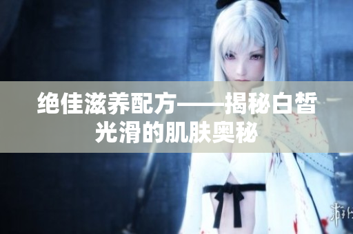 絕佳滋養(yǎng)配方——揭秘白皙光滑的肌膚奧秘