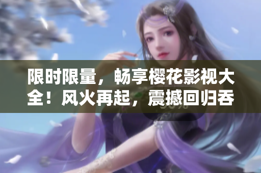 限時(shí)限量，暢享櫻花影視大全！風(fēng)火再起，震撼回歸吞噬星空！