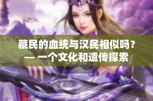 藏民的血統(tǒng)與漢民相似嗎？— 一個(gè)文化和遺傳探索