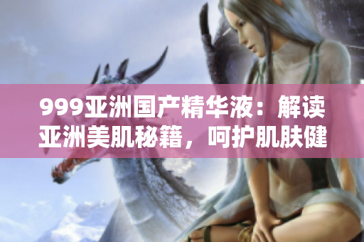 999亞洲國(guó)產(chǎn)精華液：解讀亞洲美肌秘籍，呵護(hù)肌膚健康與活力