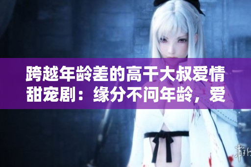 跨越年齡差的高干大叔愛情甜寵?。壕壏植粏柲挲g，愛情無界限