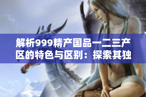 解析999精產(chǎn)國(guó)品一二三產(chǎn)區(qū)的特色與區(qū)別：探索其獨(dú)特之處與市場(chǎng)影響