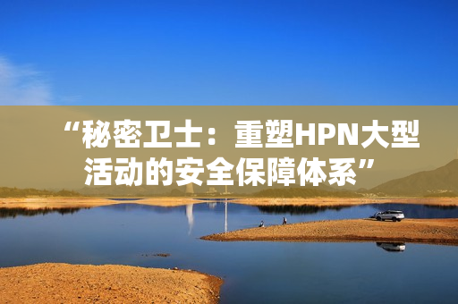 “秘密衛(wèi)士：重塑HPN大型活動的安全保障體系”