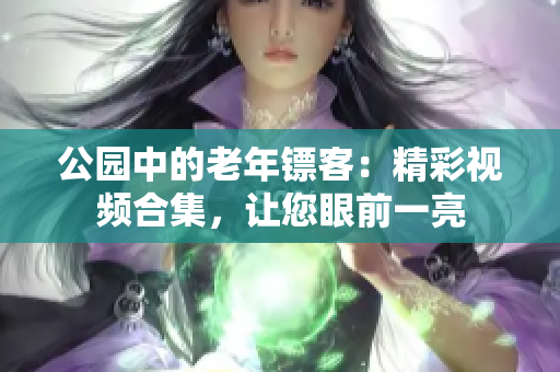 公園中的老年鏢客：精彩視頻合集，讓您眼前一亮