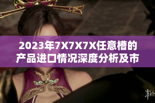2023年7X7X7X任意槽的產(chǎn)品進(jìn)口情況深度分析及市場(chǎng)前景探討