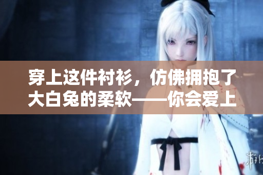 穿上這件襯衫，仿佛擁抱了大白兔的柔軟——你會愛上它的美
