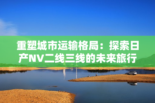 重塑城市運(yùn)輸格局：探索日產(chǎn)NV二線三線的未來(lái)旅行體驗(yàn)