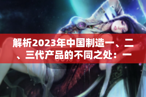 解析2023年中國制造一、二、三代產(chǎn)品的不同之處：一二三代有何異同？