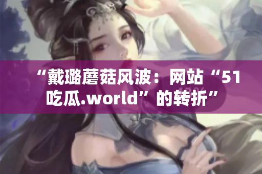 “戴璐蘑菇風波：網(wǎng)站“51吃瓜.world”的轉(zhuǎn)折”