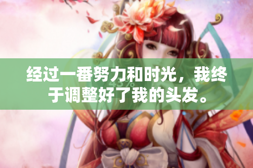 經(jīng)過一番努力和時(shí)光，我終于調(diào)整好了我的頭發(fā)。