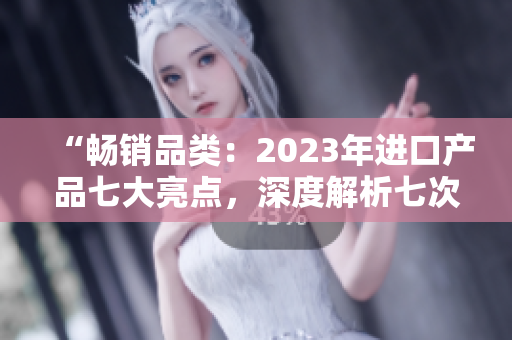 “暢銷品類：2023年進口產(chǎn)品七大亮點，深度解析七次購物體驗”