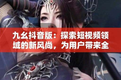 九幺抖音版：探索短視頻領(lǐng)域的新風(fēng)尚，為用戶帶來全新的創(chuàng)意娛樂