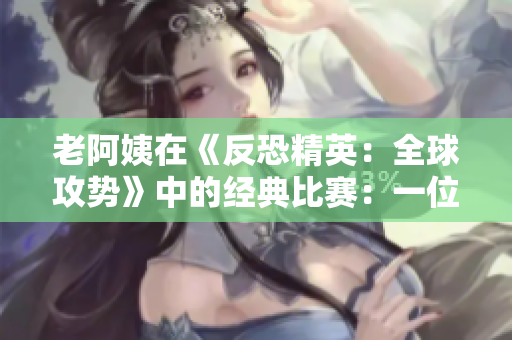 老阿姨在《反恐精英：全球攻勢》中的經(jīng)典比賽：一位成熟玩家的逆襲故事