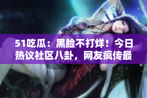 51吃瓜：黑臉不打烊！今日熱議社區(qū)八卦，網(wǎng)友瘋傳最新八卦，不看后悔！
