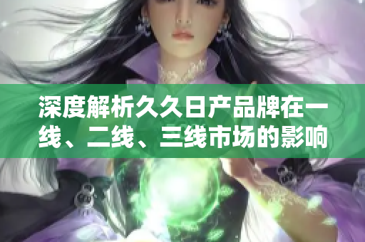 深度解析久久日產(chǎn)品牌在一線、二線、三線市場的影響力與競爭優(yōu)勢