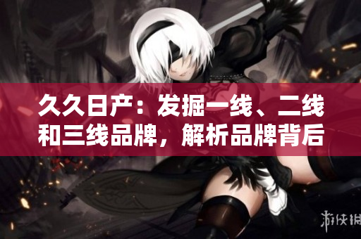 久久日產(chǎn)：發(fā)掘一線、二線和三線品牌，解析品牌背后的故事