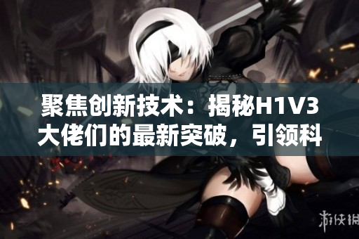 聚焦創(chuàng)新技術(shù)：揭秘H1V3大佬們的最新突破，引領(lǐng)科技前沿