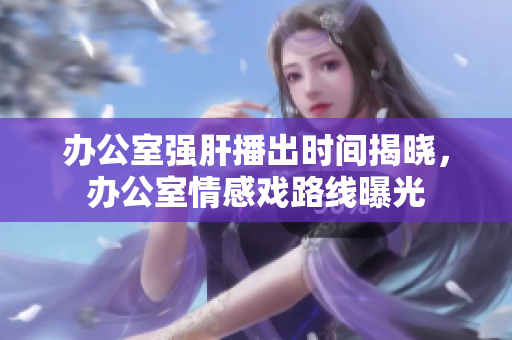 辦公室強(qiáng)肝播出時間揭曉，辦公室情感戲路線曝光