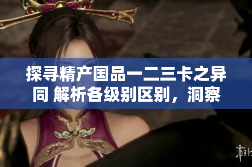 探尋精產(chǎn)國品一二三卡之異同 解析各級別區(qū)別，洞察質(zhì)量與性能優(yōu)勢