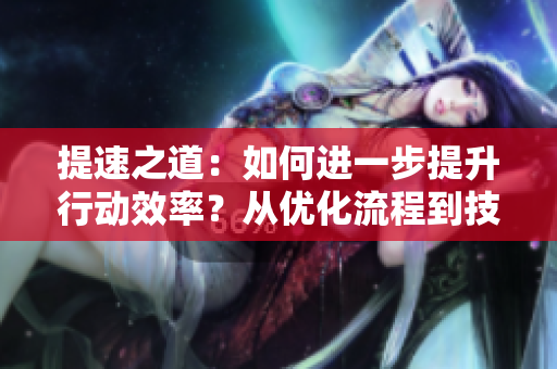 提速之道：如何進(jìn)一步提升行動效率？從優(yōu)化流程到技巧應(yīng)用，讓你事半功倍！