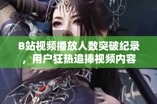 B站視頻播放人數(shù)突破紀(jì)錄，用戶狂熱追捧視頻內(nèi)容