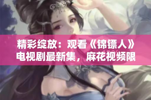 精彩綻放：觀看《錦鏢人》電視劇最新集，麻花視頻限時在線！