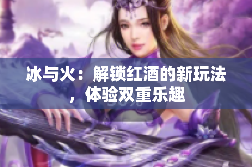 冰與火：解鎖紅酒的新玩法，體驗(yàn)雙重樂趣