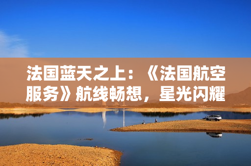 法國(guó)藍(lán)天之上：《法國(guó)航空服務(wù)》航線暢想，星光閃耀艙內(nèi)