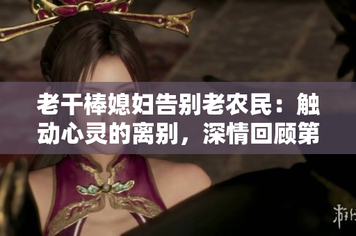 老干棒媳婦告別老農(nóng)民：觸動心靈的離別，深情回顧第幾集