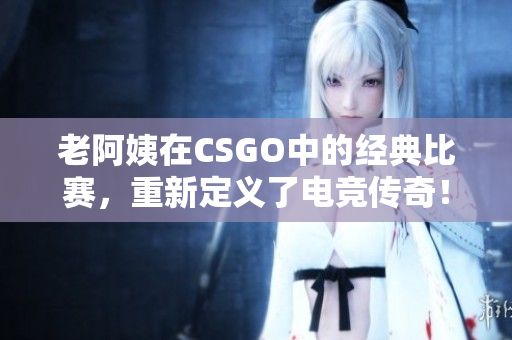 老阿姨在CSGO中的經(jīng)典比賽，重新定義了電競傳奇！
