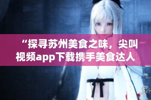 “探尋蘇州美食之味，尖叫視頻app下載攜手美食達(dá)人”